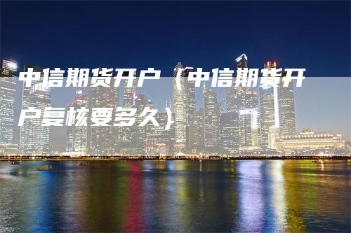 中信期货开户（中信期货开户复核要多久）