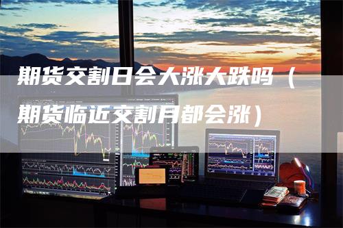 期货交割日会大涨大跌吗（期货临近交割月都会涨）
