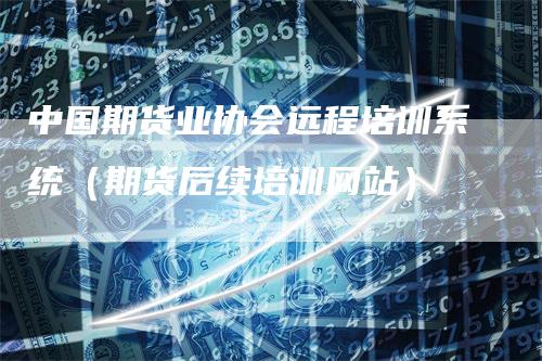 中国期货业协会远程培训系统（期货后续培训网站）