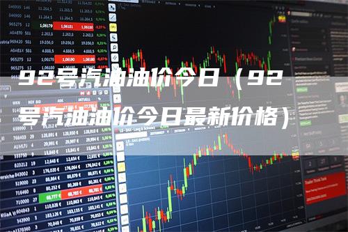 92号汽油油价今日（92号汽油油价今日最新价格）