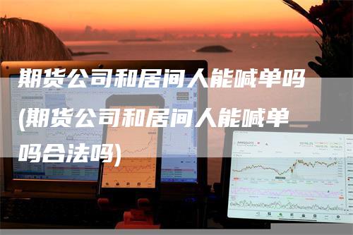 期货公司和居间人能喊单吗(期货公司和居间人能喊单吗合法吗)