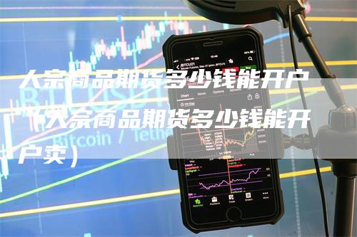 大宗商品期货多少钱能开户（大宗商品期货多少钱能开户卖）
