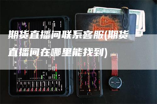 期货直播间联系客服(期货直播间在哪里能找到)