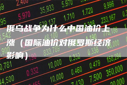 俄乌战争为什么中国油价上涨（国际油价对俄罗斯经济影响）