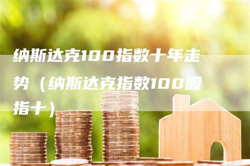 纳斯达克100指数十年走势（纳斯达克指数100股指十）
