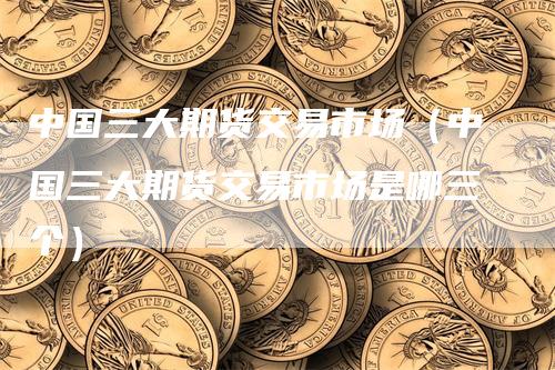 中国三大期货交易市场（中国三大期货交易市场是哪三个）