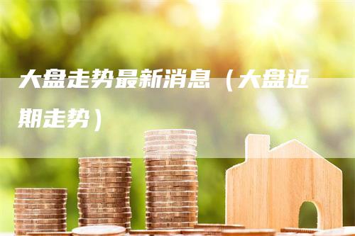 大盘走势最新消息（大盘近期走势）