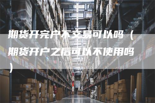 期货开完户不交易可以吗（期货开户之后可以不使用吗）
