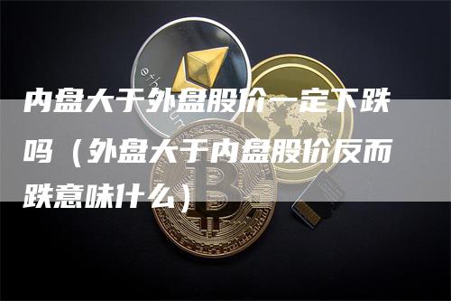 内盘大于外盘股价一定下跌吗（外盘大于内盘股价反而跌意味什么）