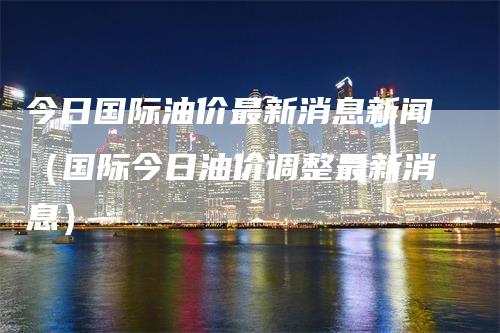 今日国际油价最新消息新闻（国际今日油价调整最新消息）