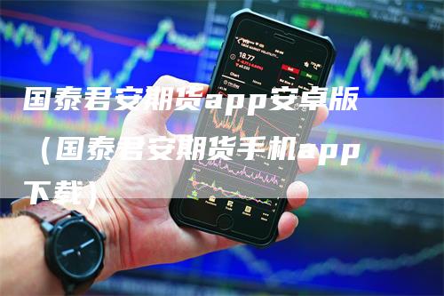 国泰君安期货app安卓版（国泰君安期货手机app下载）