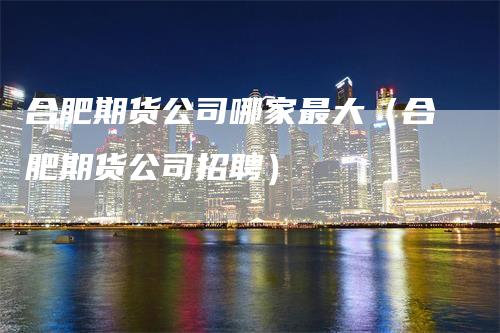 合肥期货公司哪家最大（合肥期货公司招聘）