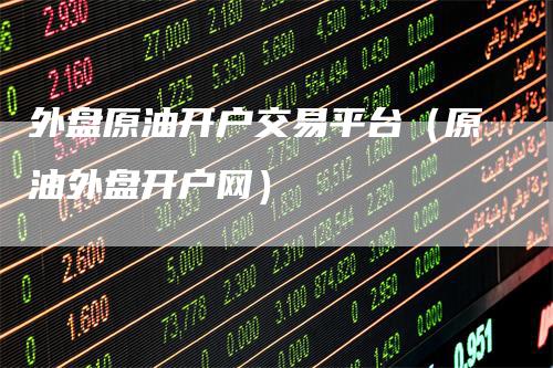 外盘原油开户交易平台（原油外盘开户网）