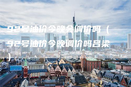 92号油价今晚会调价吗（92号油价今晚调价吗吕梁）