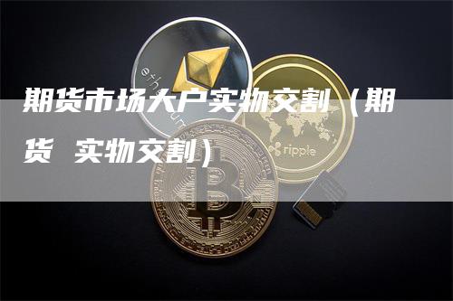 期货市场大户实物交割（期货 实物交割）