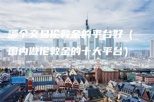 哪个交易伦敦金的平台好（国内做伦敦金的十大平台）