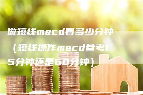 做短线macd看多少分钟（短线操作macd参考15分钟还是60分钟）