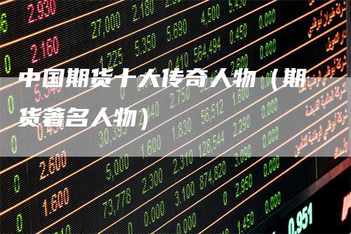 中国期货十大传奇人物（期货著名人物）