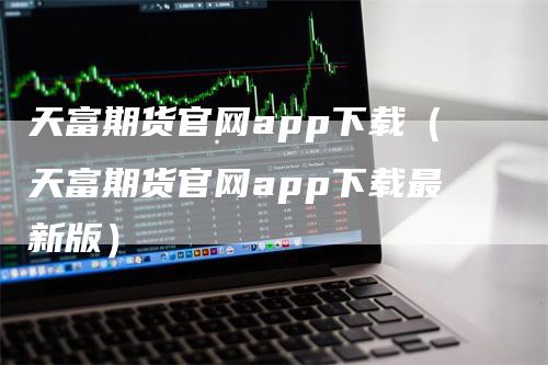 天富期货官网app下载（天富期货官网app下载最新版）