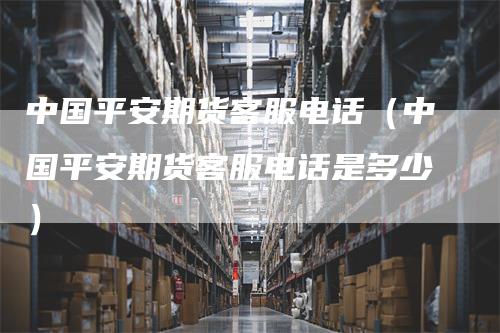 中国平安期货客服电话（中国平安期货客服电话是多少）