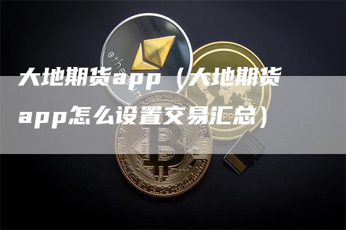 大地期货app（大地期货app怎么设置交易汇总）