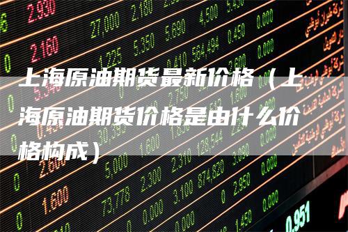 上海原油期货最新价格（上海原油期货价格是由什么价格构成）