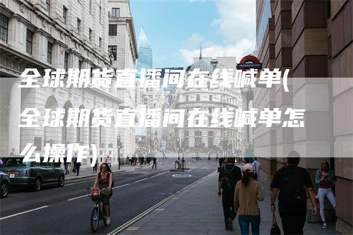 全球期货直播间在线喊单(全球期货直播间在线喊单怎么操作)