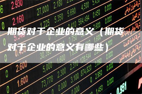 期货对于企业的意义（期货对于企业的意义有哪些）