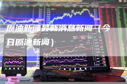 原油新闻最新消息新闻（今日原油新闻）