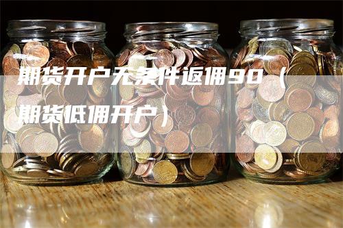 期货开户无条件返佣90（期货低佣开户）
