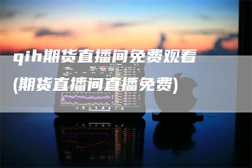 qih期货直播间免费观看(期货直播间直播免费)