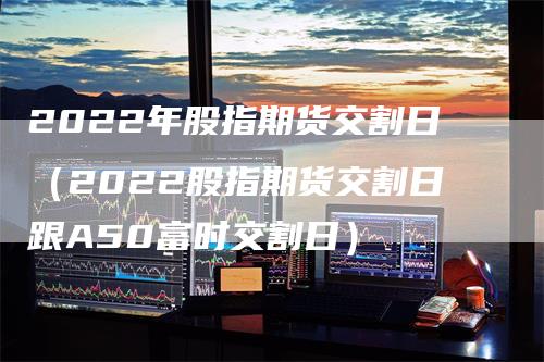 2022年股指期货交割日（2022股指期货交割日跟A50富时交割日）