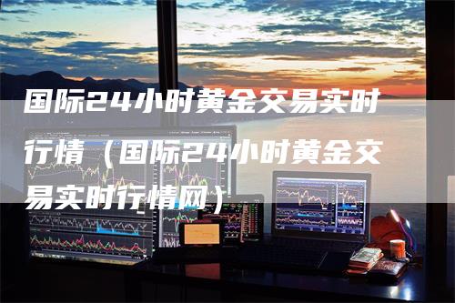 国际24小时黄金交易实时行情（国际24小时黄金交易实时行情网）