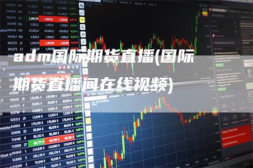 adm国际期货直播(国际期货直播间在线视频)
