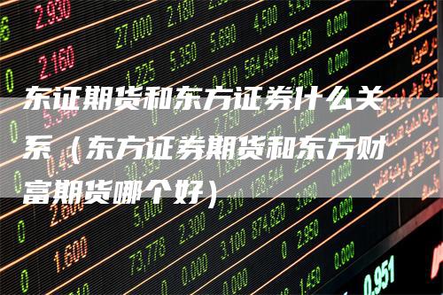 东证期货和东方证券什么关系（东方证券期货和东方财富期货哪个好）
