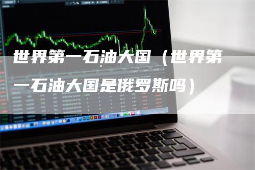 世界第一石油大国（世界第一石油大国是俄罗斯吗）