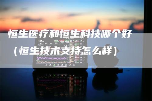 恒生医疗和恒生科技哪个好（恒生技术支持怎么样）