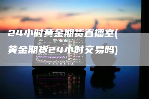 24小时黄金期货直播室(黄金期货24小时交易吗)