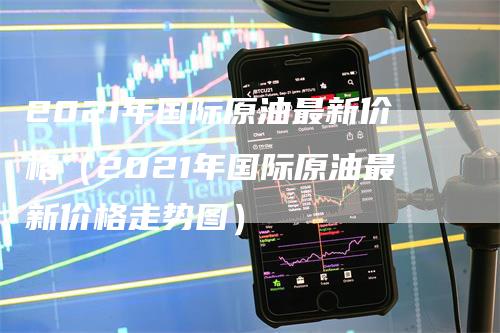 2021年国际原油最新价格（2021年国际原油最新价格走势图）