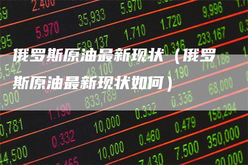 俄罗斯原油最新现状（俄罗斯原油最新现状如何）