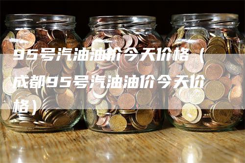 95号汽油油价今天价格（成都95号汽油油价今天价格）