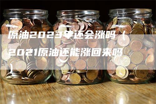 原油2023年还会涨吗（2021原油还能涨回来吗）