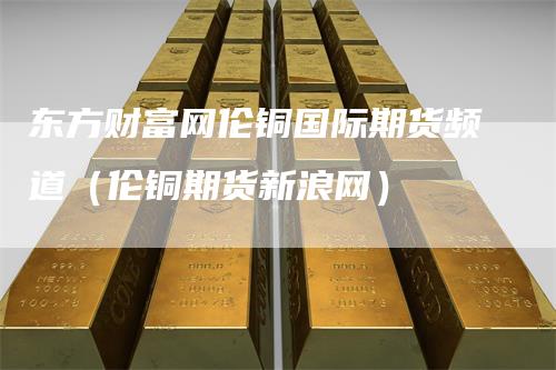 东方财富网伦铜国际期货频道（伦铜期货新浪网）