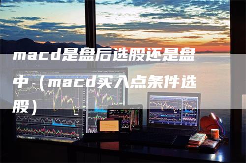macd是盘后选股还是盘中（macd买入点条件选股）