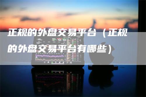 正规的外盘交易平台（正规的外盘交易平台有哪些）