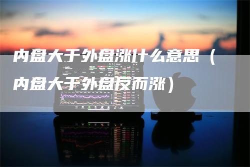 内盘大于外盘涨什么意思（内盘大于外盘反而涨）