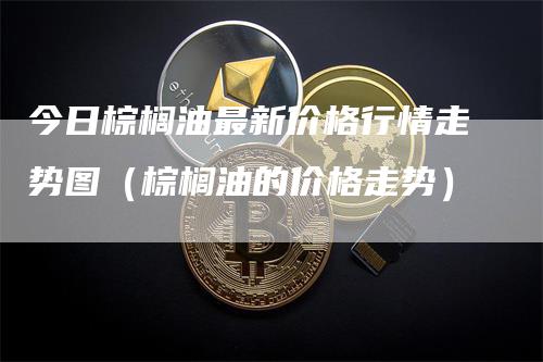 今日棕榈油最新价格行情走势图（棕榈油的价格走势）