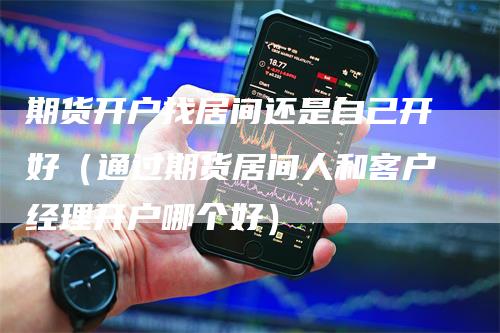 期货开户找居间还是自己开好（通过期货居间人和客户经理开户哪个好）