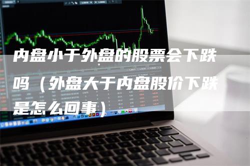 内盘小于外盘的股票会下跌吗（外盘大于内盘股价下跌是怎么回事）