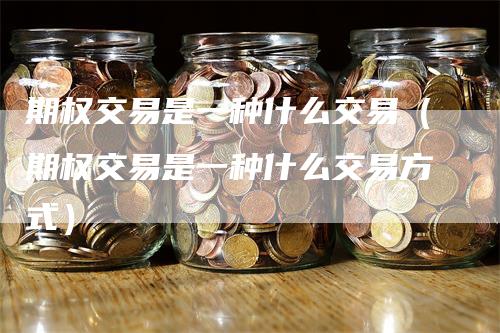 期权交易是一种什么交易（期权交易是一种什么交易方式）
